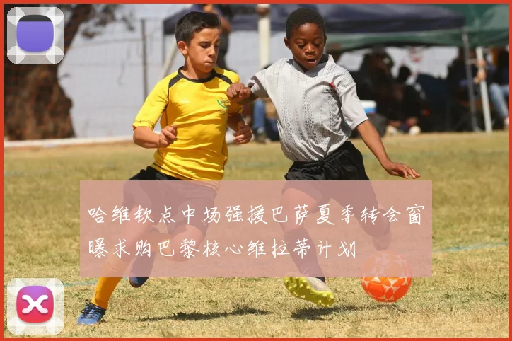 哈维钦点中场强援巴萨夏季转会窗曝求购巴黎核心维拉蒂计划