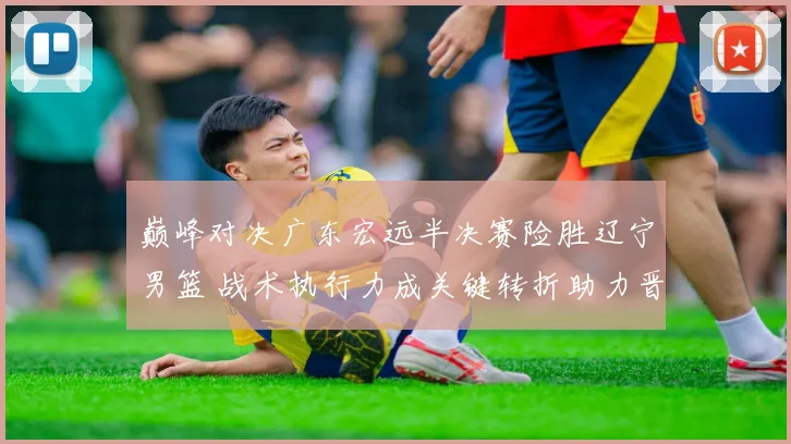 巅峰对决广东宏远半决赛险胜辽宁男篮 战术执行力成关键转折助力晋级之路