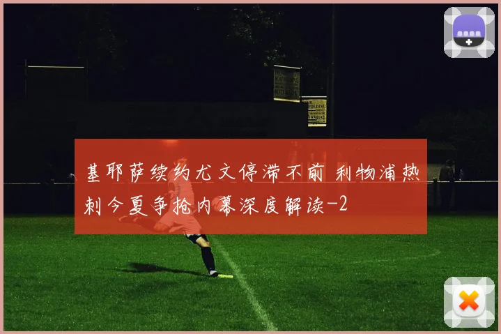 基耶萨续约尤文停滞不前 利物浦热刺今夏争抢内幕深度解读