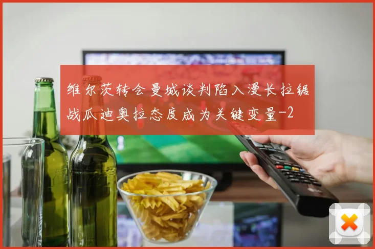 维尔茨转会曼城谈判陷入漫长拉锯战瓜迪奥拉态度成为关键变量