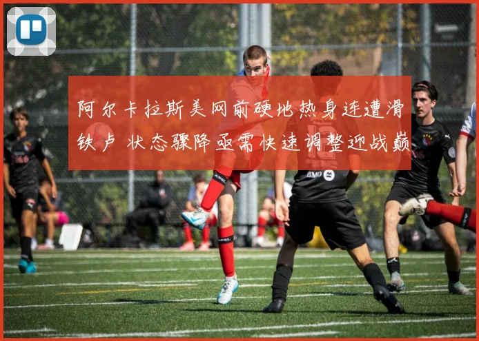 阿尔卡拉斯美网前硬地热身连遭滑铁卢 状态骤降亟需快速调整迎战巅峰