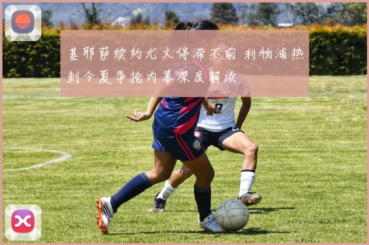 基耶萨续约尤文停滞不前 利物浦热刺今夏争抢内幕深度解读