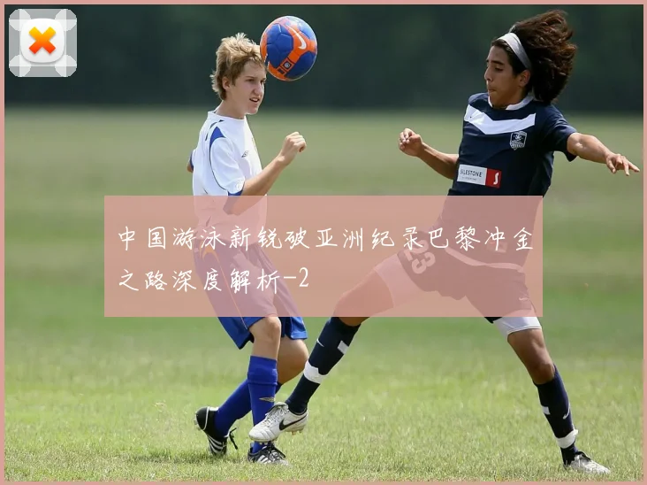 中国游泳新锐破亚洲纪录巴黎冲金之路深度解析