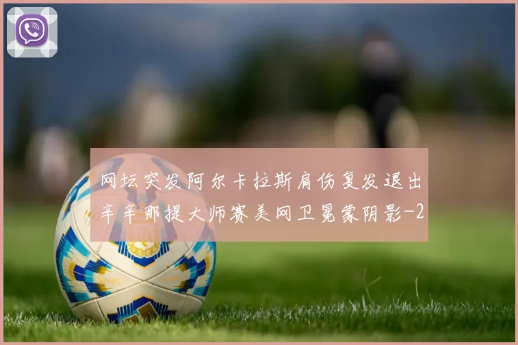 网坛突发阿尔卡拉斯肩伤复发退出辛辛那提大师赛美网卫冕蒙阴影