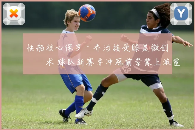 快船核心保罗·乔治接受膝盖微创手术 球队新赛季冲冠前景蒙上浓重阴影