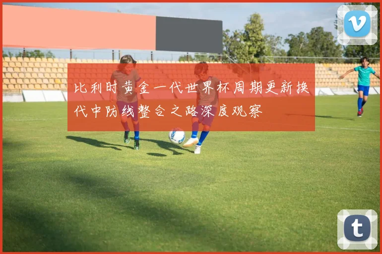 比利时黄金一代世界杯周期更新换代中防线整合之路深度观察