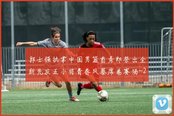 郭士强执掌中国男篮首秀即祭出全新先发五小将青春风暴席卷赛场