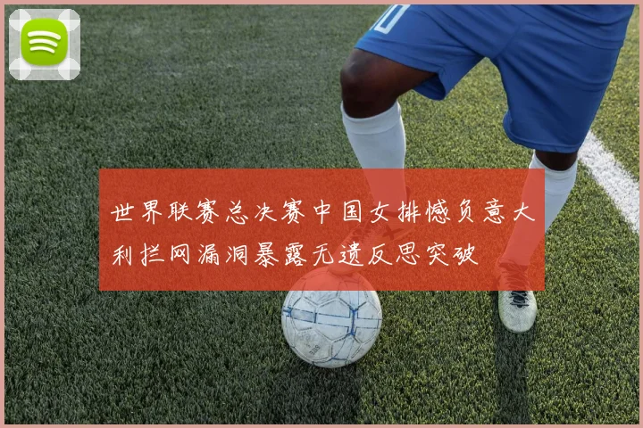 世界联赛总决赛中国女排憾负意大利拦网漏洞暴露无遗反思突破