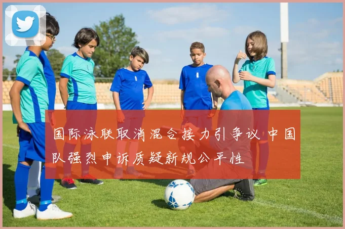 国际泳联取消混合接力引争议 中国队强烈申诉质疑新规公平性
