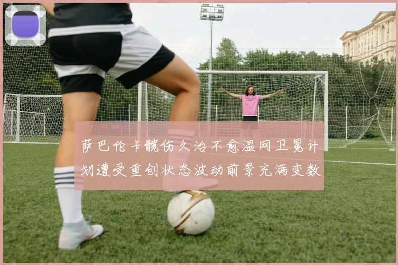 萨巴伦卡髋伤久治不愈温网卫冕计划遭受重创状态波动前景充满变数令球迷揪心