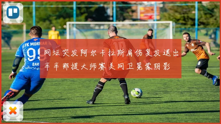 网坛突发阿尔卡拉斯肩伤复发退出辛辛那提大师赛美网卫冕蒙阴影