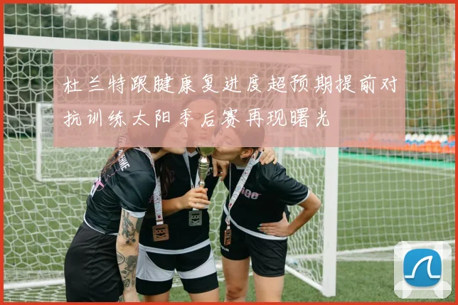 杜兰特跟腱康复进度超预期提前对抗训练太阳季后赛再现曙光