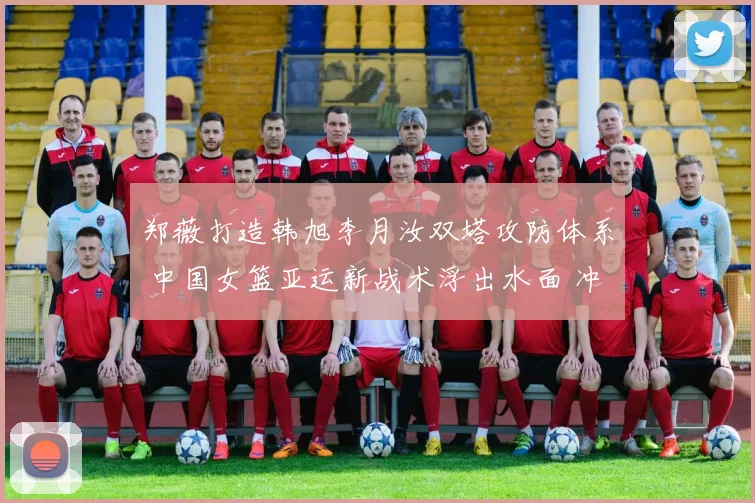 郑薇打造韩旭李月汝双塔攻防体系 中国女篮亚运新战术浮出水面 冲击冠军添利器