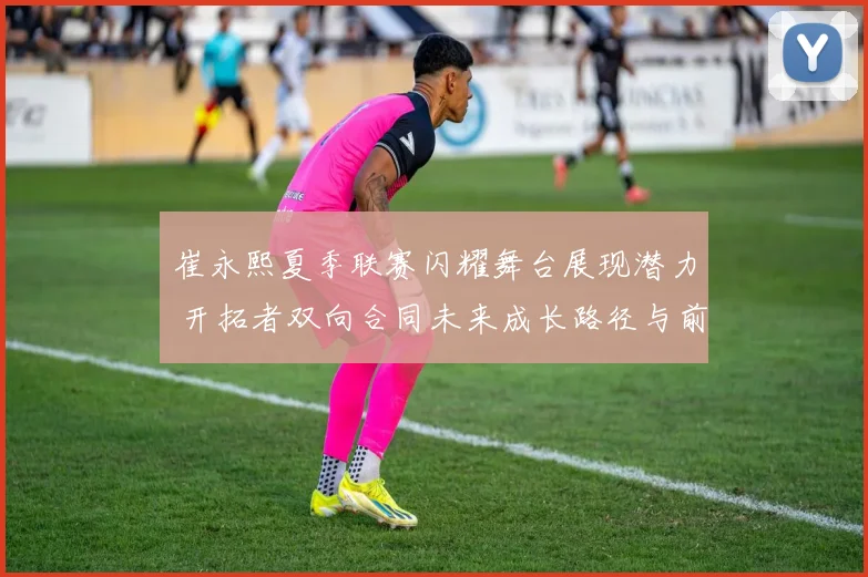 崔永熙夏季联赛闪耀舞台展现潜力 开拓者双向合同未来成长路径与前景研判