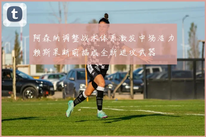 阿森纳调整战术体系激发中场活力赖斯果断前插成全新进攻武器