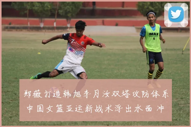 郑薇打造韩旭李月汝双塔攻防体系 中国女篮亚运新战术浮出水面 冲击冠军添利器