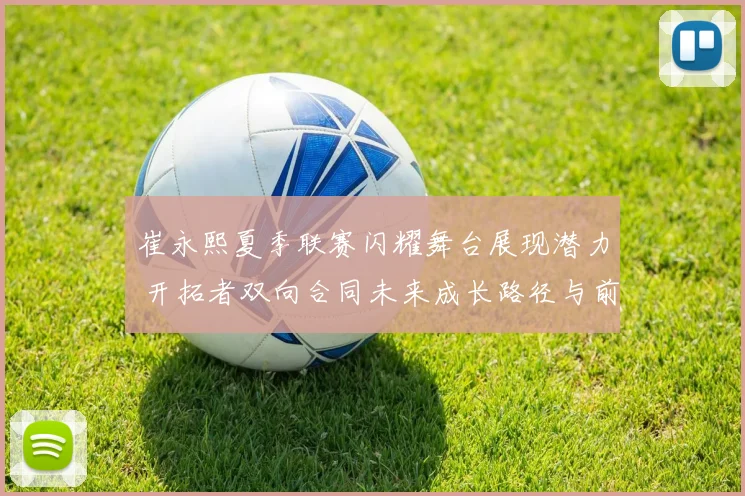崔永熙夏季联赛闪耀舞台展现潜力 开拓者双向合同未来成长路径与前景研判
