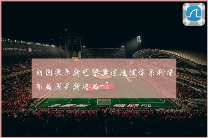 刘国梁革新巴黎奥运选拔体系科学布局国乒新格局
