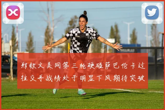郑钦文美网第三轮硬碰萨巴伦卡过往交手战绩处于明显下风期待突破