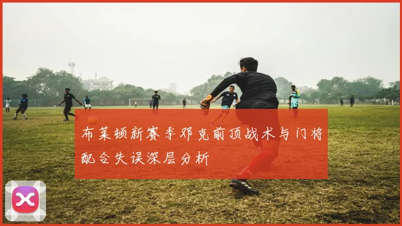 布莱顿新赛季邓克前顶战术与门将配合失误深层分析
