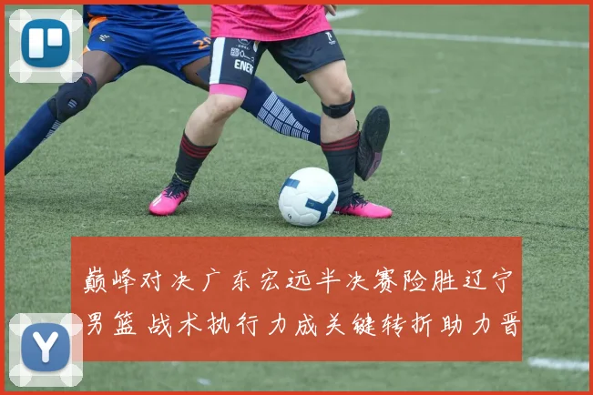巅峰对决广东宏远半决赛险胜辽宁男篮 战术执行力成关键转折助力晋级之路