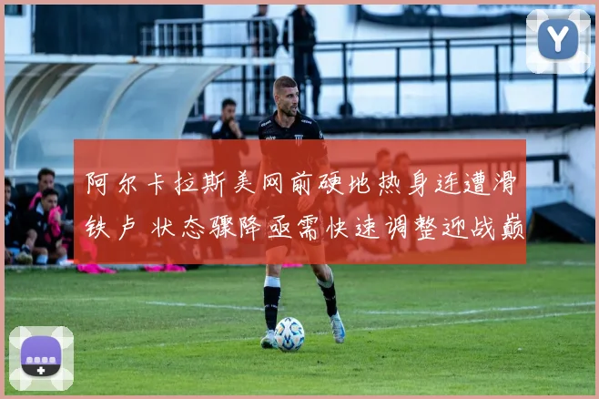 阿尔卡拉斯美网前硬地热身连遭滑铁卢 状态骤降亟需快速调整迎战巅峰