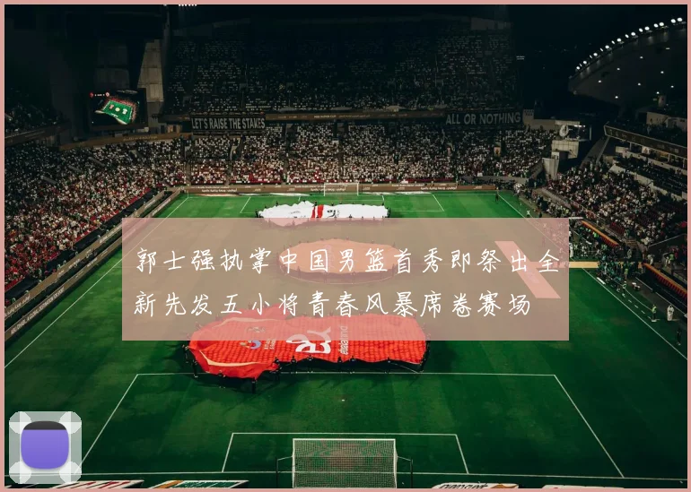 郭士强执掌中国男篮首秀即祭出全新先发五小将青春风暴席卷赛场