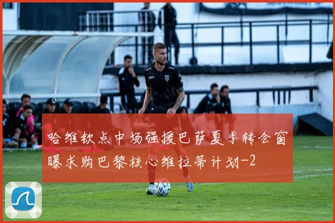 哈维钦点中场强援巴萨夏季转会窗曝求购巴黎核心维拉蒂计划