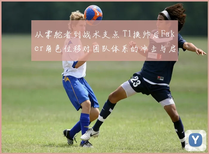 从掌舵者到战术支点 T1换帅后Faker角色位移对团队体系的冲击与启示