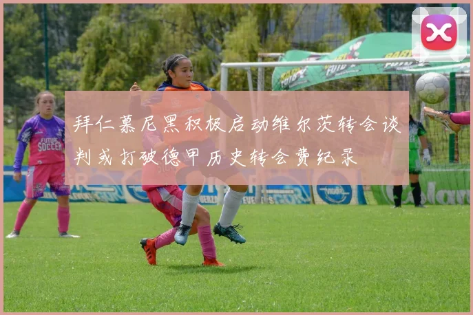 拜仁慕尼黑积极启动维尔茨转会谈判或打破德甲历史转会费纪录