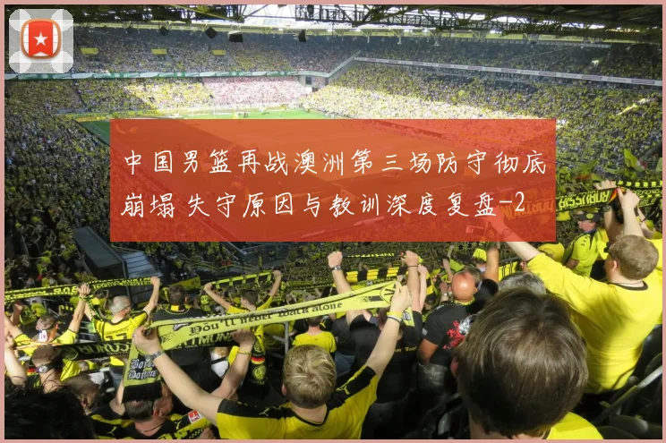 中国男篮再战澳洲第三场防守彻底崩塌 失守原因与教训深度复盘