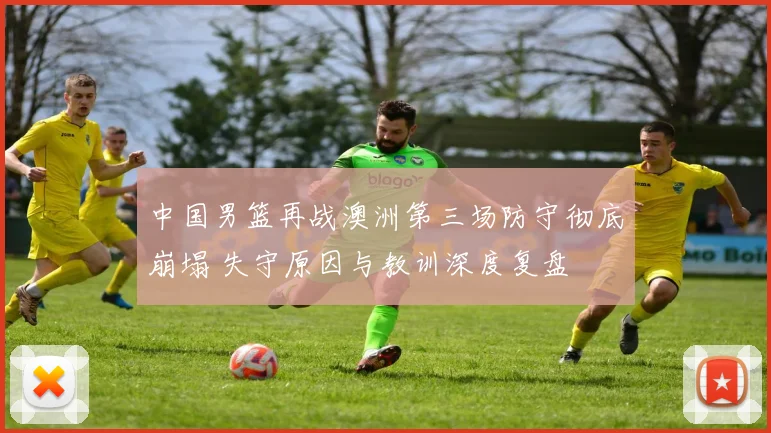 中国男篮再战澳洲第三场防守彻底崩塌 失守原因与教训深度复盘