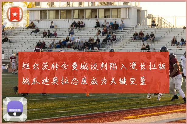 维尔茨转会曼城谈判陷入漫长拉锯战瓜迪奥拉态度成为关键变量