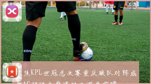 聚焦KPL世冠总决赛重庆狼队对阵成都AG超玩会巅峰对决深度前瞻
