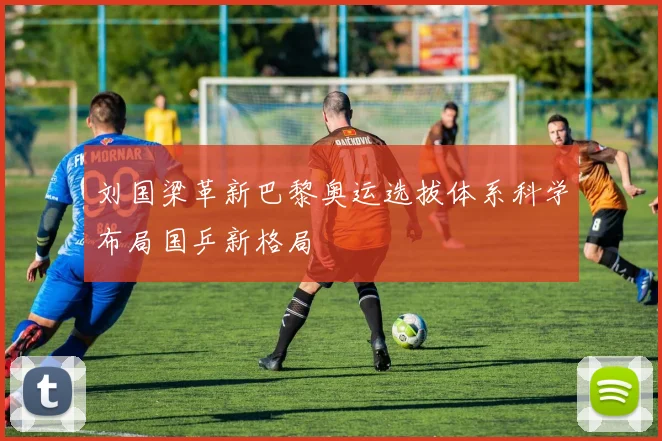 刘国梁革新巴黎奥运选拔体系科学布局国乒新格局