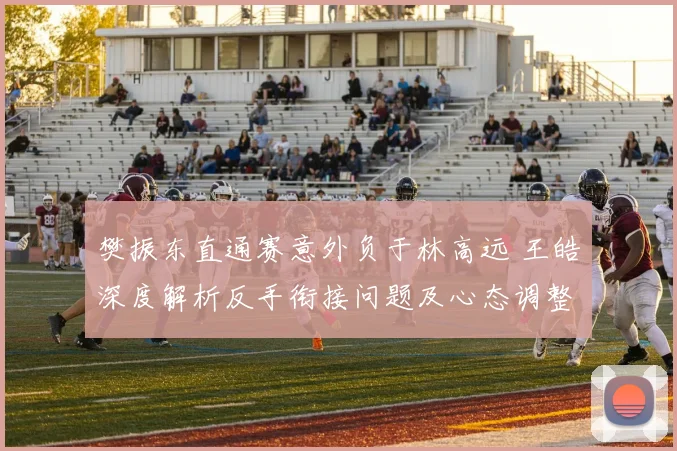 樊振东直通赛意外负于林高远 王皓深度解析反手衔接问题及心态调整策略