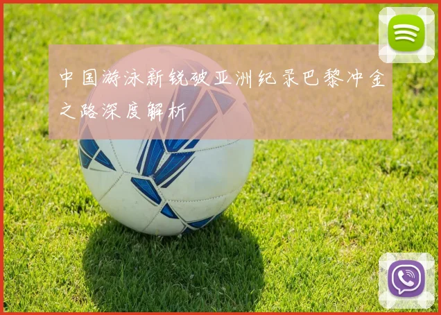 中国游泳新锐破亚洲纪录巴黎冲金之路深度解析