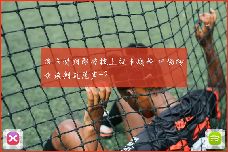 洛卡特利即将披上纽卡战袍 中场转会谈判近尾声