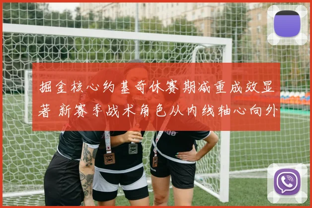 掘金核心约基奇休赛期减重成效显著 新赛季战术角色从内线轴心向外线引擎转型分析