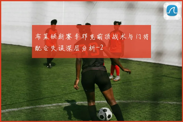 布莱顿新赛季邓克前顶战术与门将配合失误深层分析
